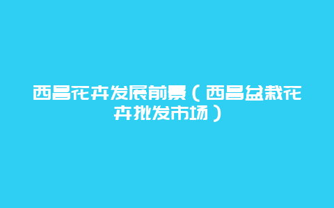 西昌花卉发展前景（西昌盆栽花卉批发市场）