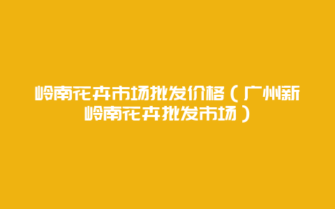 岭南花卉市场批发价格（广州新岭南花卉批发市场）